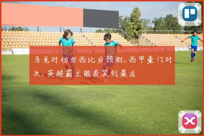 马竞对切尔西比分预测,西甲豪门对决,英超霸主能否笑到最后