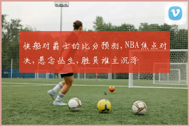 快船对爵士的比分预测,NBA焦点对决,悬念丛生,胜负谁主沉浮