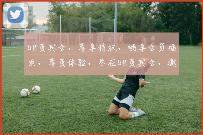 ag贵宾会，尊享特权，畅享会员福利，尊贵体验，尽在ag贵宾会，邀您共鉴